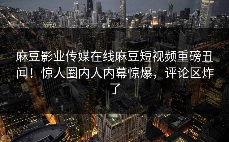 麻豆影业传媒在线麻豆短视频重磅丑闻！惊人圈内人内幕惊爆，评论区炸了