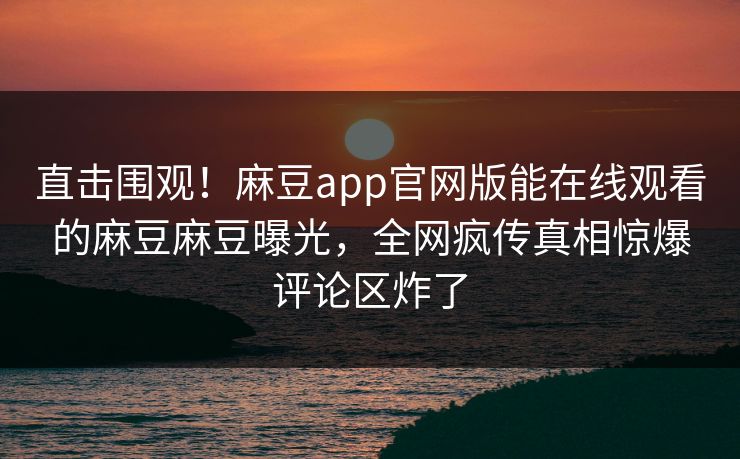 直击围观！麻豆app官网版能在线观看的麻豆麻豆曝光，全网疯传真相惊爆评论区炸了