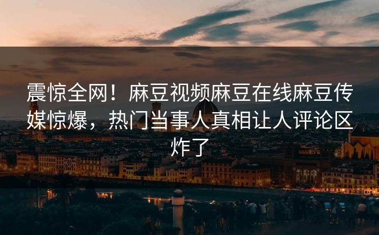 震惊全网！麻豆视频麻豆在线麻豆传媒惊爆，热门当事人真相让人评论区炸了