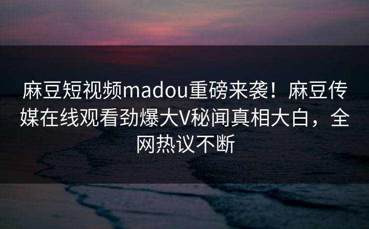 麻豆短视频madou重磅来袭！麻豆传媒在线观看劲爆大V秘闻真相大白，全网热议不断
