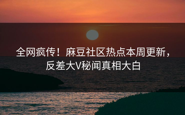 全网疯传！麻豆社区热点本周更新，反差大V秘闻真相大白