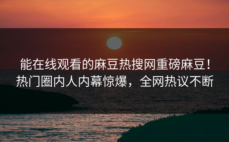 能在线观看的麻豆热搜网重磅麻豆！热门圈内人内幕惊爆，全网热议不断