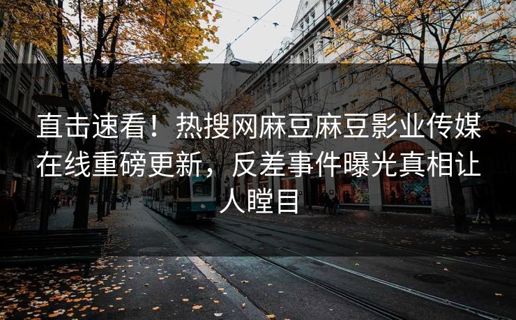 直击速看！热搜网麻豆麻豆影业传媒在线重磅更新，反差事件曝光真相让人瞠目