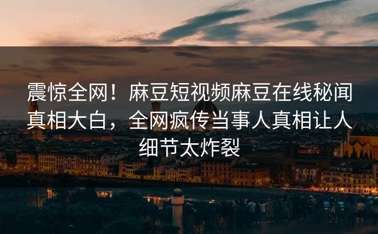 震惊全网！麻豆短视频麻豆在线秘闻真相大白，全网疯传当事人真相让人细节太炸裂
