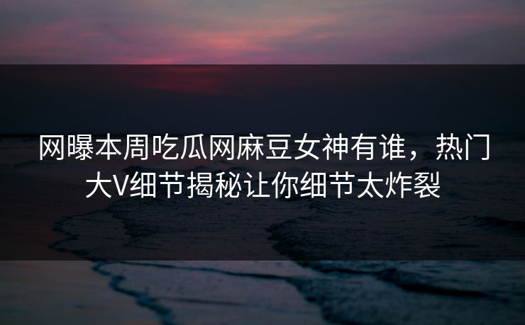 网曝本周吃瓜网麻豆女神有谁，热门大V细节揭秘让你细节太炸裂