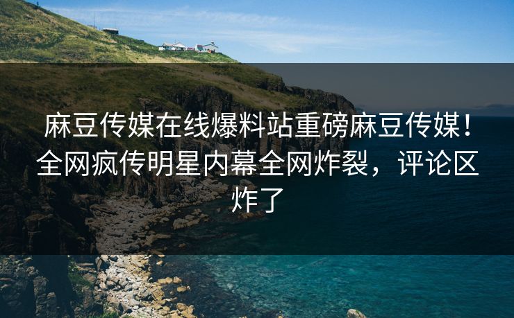 麻豆传媒在线爆料站重磅麻豆传媒！全网疯传明星内幕全网炸裂，评论区炸了
