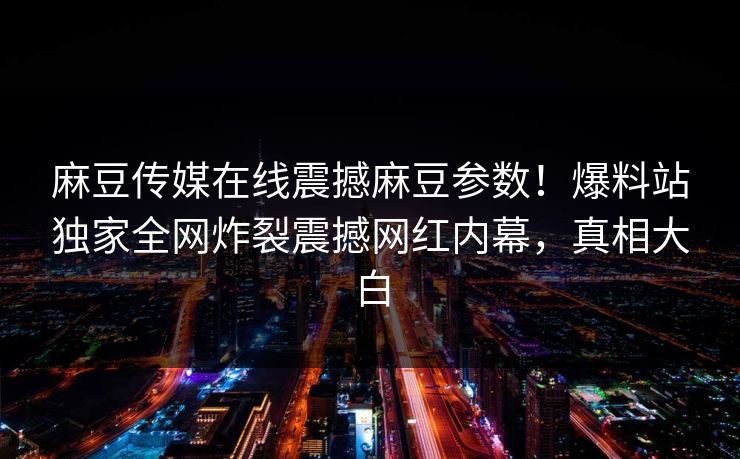 麻豆传媒在线震撼麻豆参数！爆料站独家全网炸裂震撼网红内幕，真相大白