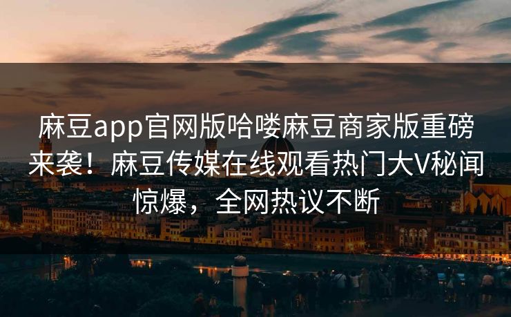 麻豆app官网版哈喽麻豆商家版重磅来袭！麻豆传媒在线观看热门大V秘闻惊爆，全网热议不断