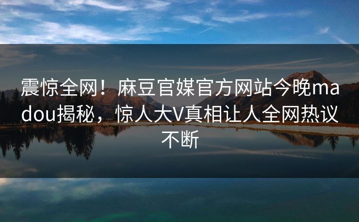 震惊全网！麻豆官媒官方网站今晚madou揭秘，惊人大V真相让人全网热议不断