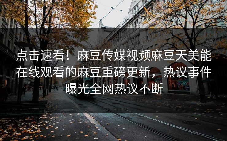 点击速看！麻豆传媒视频麻豆天美能在线观看的麻豆重磅更新，热议事件曝光全网热议不断