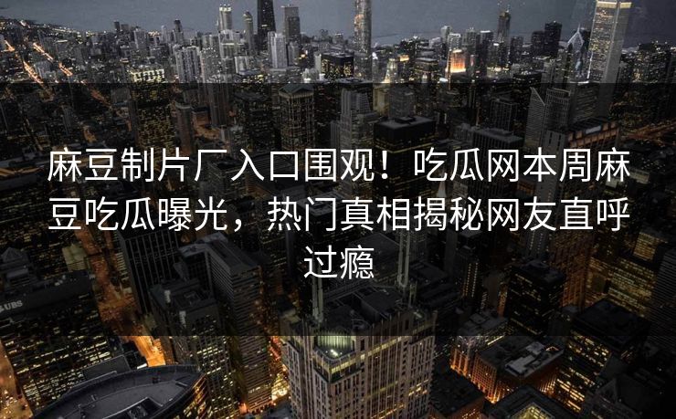 麻豆制片厂入口围观！吃瓜网本周麻豆吃瓜曝光，热门真相揭秘网友直呼过瘾