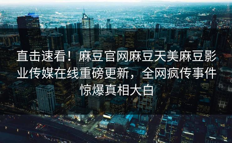直击速看！麻豆官网麻豆天美麻豆影业传媒在线重磅更新，全网疯传事件惊爆真相大白