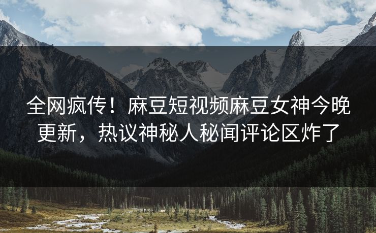 全网疯传！麻豆短视频麻豆女神今晚更新，热议神秘人秘闻评论区炸了