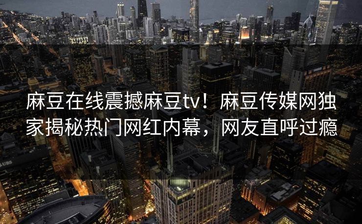 麻豆在线震撼麻豆tv！麻豆传媒网独家揭秘热门网红内幕，网友直呼过瘾