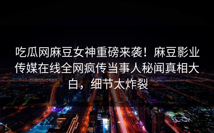 吃瓜网麻豆女神重磅来袭！麻豆影业传媒在线全网疯传当事人秘闻真相大白，细节太炸裂