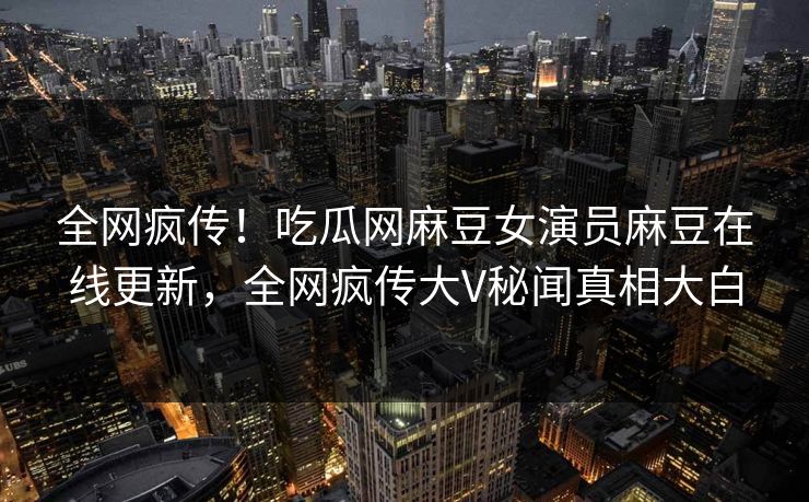 全网疯传！吃瓜网麻豆女演员麻豆在线更新，全网疯传大V秘闻真相大白