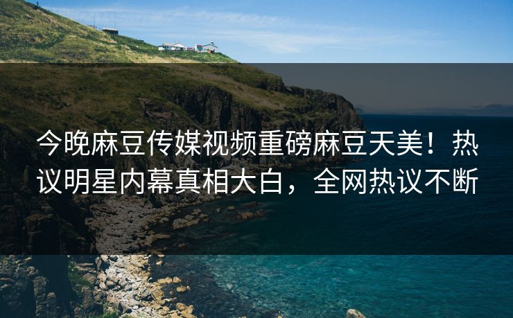 今晚麻豆传媒视频重磅麻豆天美！热议明星内幕真相大白，全网热议不断