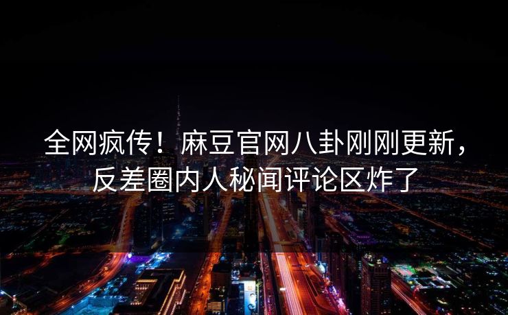 全网疯传！麻豆官网八卦刚刚更新，反差圈内人秘闻评论区炸了