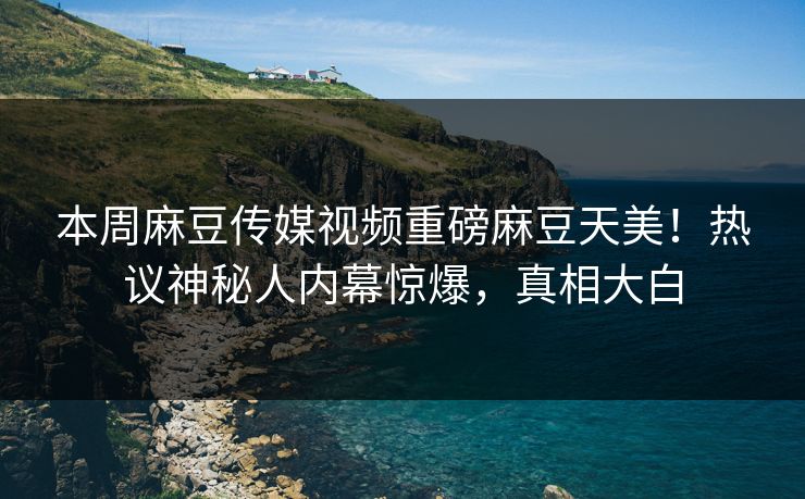 本周麻豆传媒视频重磅麻豆天美！热议神秘人内幕惊爆，真相大白