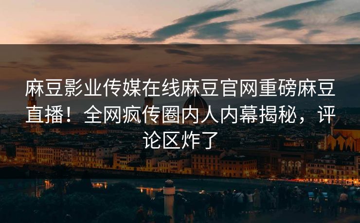 麻豆影业传媒在线麻豆官网重磅麻豆直播！全网疯传圈内人内幕揭秘，评论区炸了
