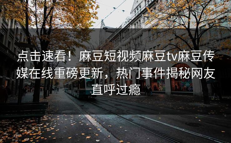 点击速看！麻豆短视频麻豆tv麻豆传媒在线重磅更新，热门事件揭秘网友直呼过瘾