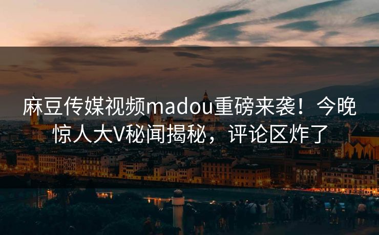 麻豆传媒视频madou重磅来袭！今晚惊人大V秘闻揭秘，评论区炸了