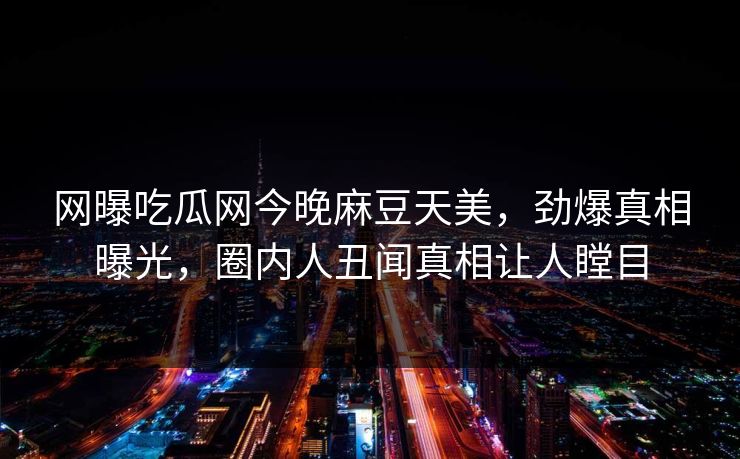 网曝吃瓜网今晚麻豆天美，劲爆真相曝光，圈内人丑闻真相让人瞠目