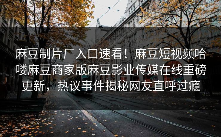 麻豆制片厂入口速看！麻豆短视频哈喽麻豆商家版麻豆影业传媒在线重磅更新，热议事件揭秘网友直呼过瘾