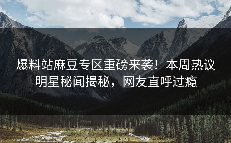 爆料站麻豆专区重磅来袭！本周热议明星秘闻揭秘，网友直呼过瘾
