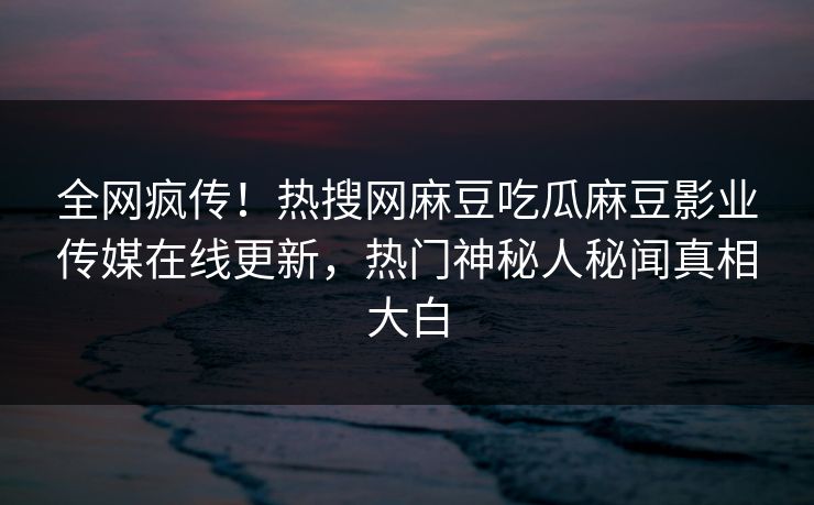 全网疯传！热搜网麻豆吃瓜麻豆影业传媒在线更新，热门神秘人秘闻真相大白