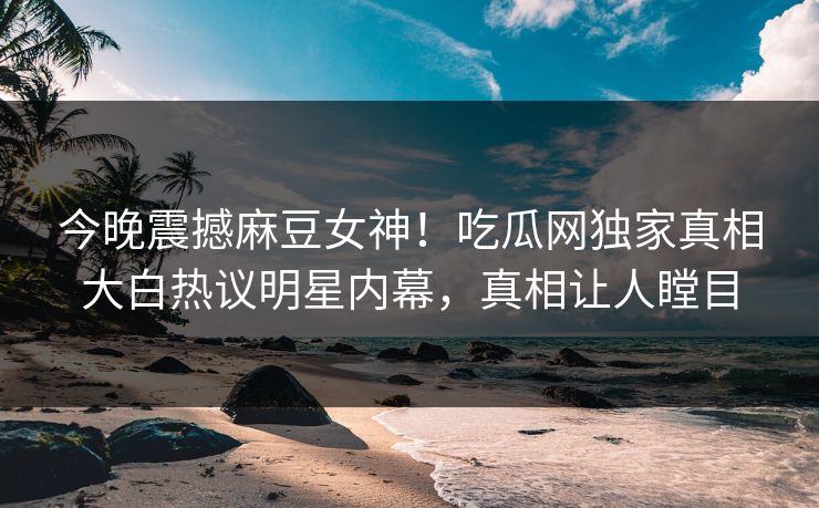 今晚震撼麻豆女神！吃瓜网独家真相大白热议明星内幕，真相让人瞠目