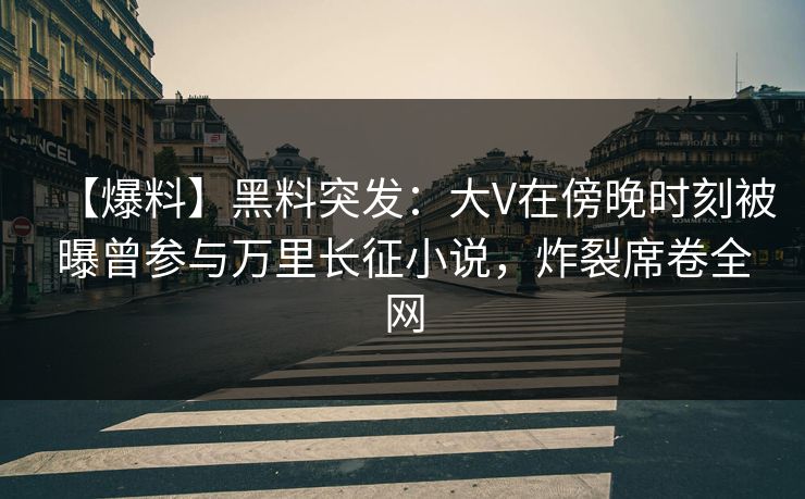 【爆料】黑料突发：大V在傍晚时刻被曝曾参与万里长征小说，炸裂席卷全网