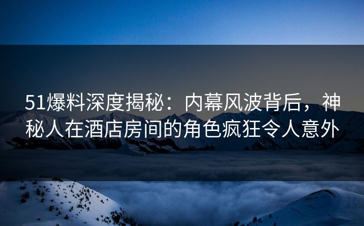 51爆料深度揭秘：内幕风波背后，神秘人在酒店房间的角色疯狂令人意外