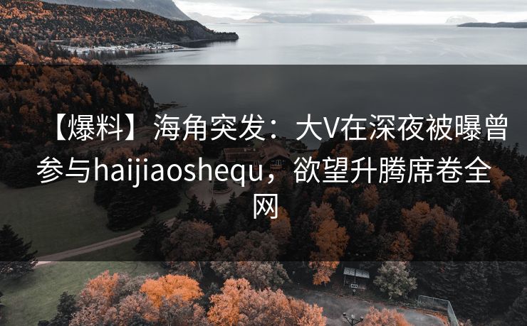【爆料】海角突发：大V在深夜被曝曾参与haijiaoshequ，欲望升腾席卷全网