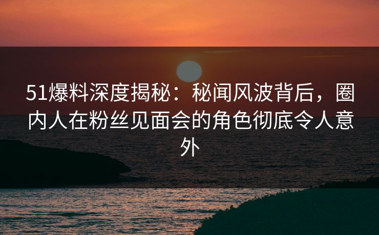 51爆料深度揭秘：秘闻风波背后，圈内人在粉丝见面会的角色彻底令人意外