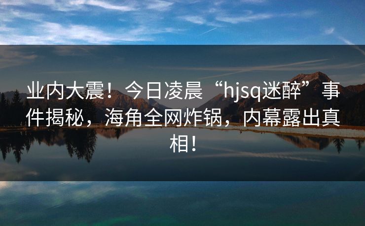 业内大震！今日凌晨“hjsq迷醉”事件揭秘，海角全网炸锅，内幕露出真相！