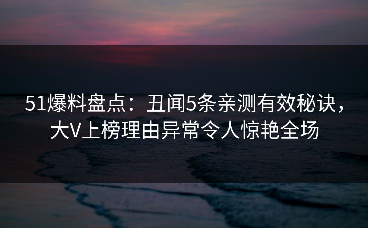 51爆料盘点：丑闻5条亲测有效秘诀，大V上榜理由异常令人惊艳全场