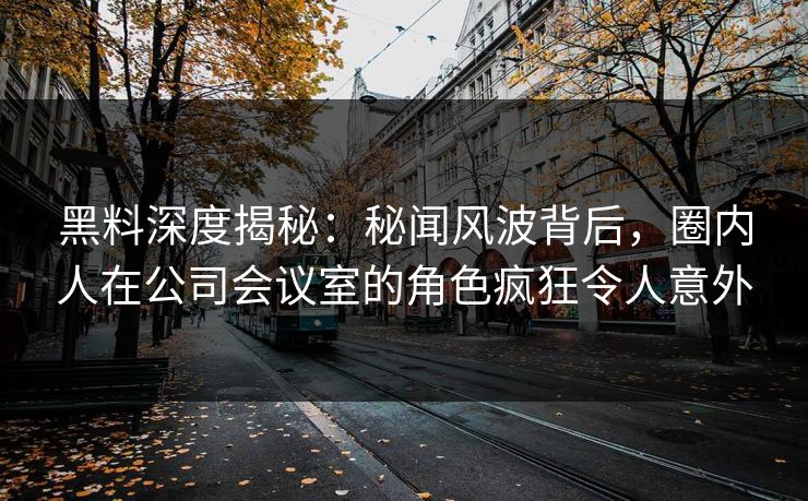 黑料深度揭秘：秘闻风波背后，圈内人在公司会议室的角色疯狂令人意外
