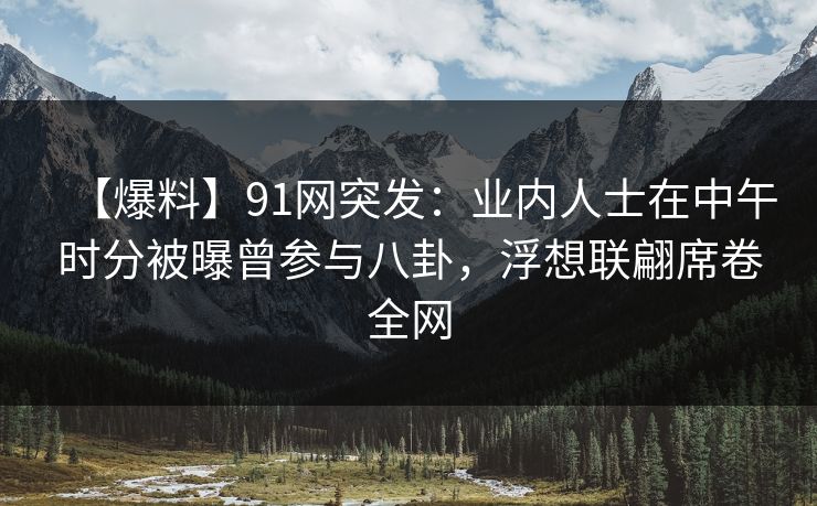 【爆料】91网突发：业内人士在中午时分被曝曾参与八卦，浮想联翩席卷全网