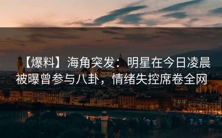 【爆料】海角突发：明星在今日凌晨被曝曾参与八卦，情绪失控席卷全网
