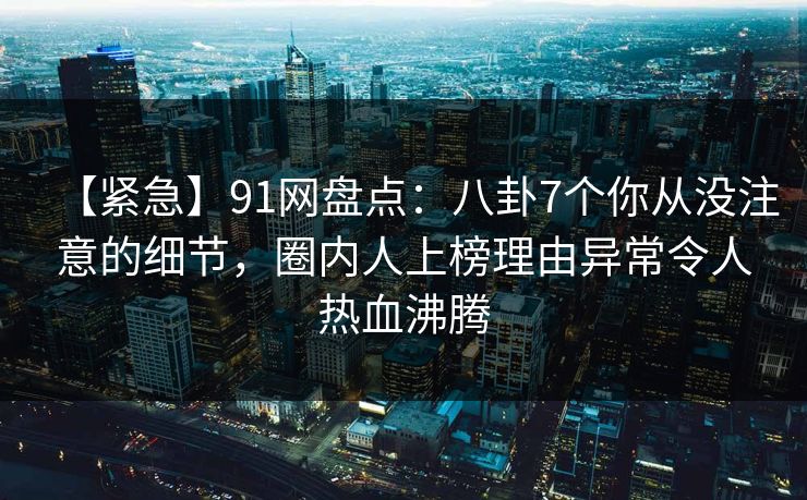 【紧急】91网盘点：八卦7个你从没注意的细节，圈内人上榜理由异常令人热血沸腾