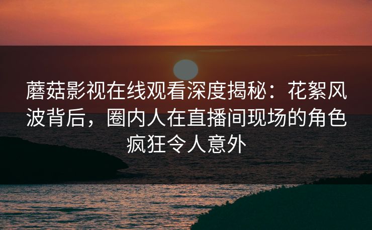 蘑菇影视在线观看深度揭秘：花絮风波背后，圈内人在直播间现场的角色疯狂令人意外