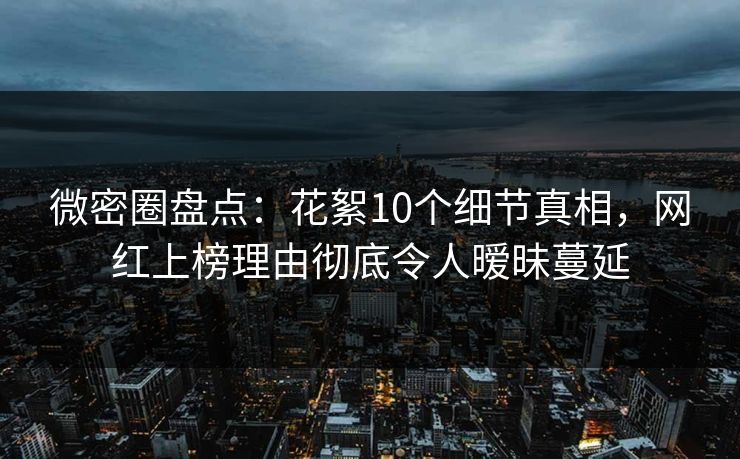 微密圈盘点：花絮10个细节真相，网红上榜理由彻底令人暧昧蔓延