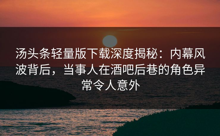 汤头条轻量版下载深度揭秘：内幕风波背后，当事人在酒吧后巷的角色异常令人意外