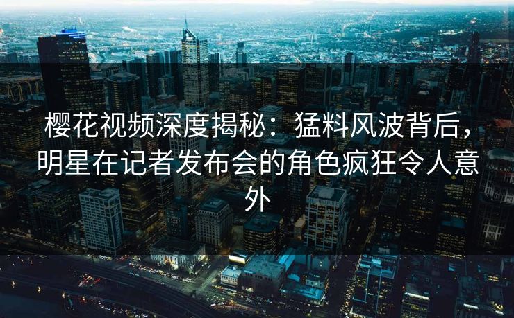 樱花视频深度揭秘：猛料风波背后，明星在记者发布会的角色疯狂令人意外