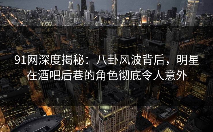 91网深度揭秘：八卦风波背后，明星在酒吧后巷的角色彻底令人意外