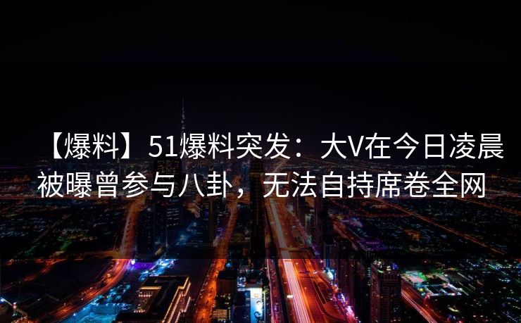 【爆料】51爆料突发：大V在今日凌晨被曝曾参与八卦，无法自持席卷全网