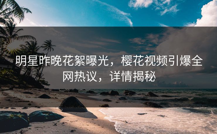 明星昨晚花絮曝光，樱花视频引爆全网热议，详情揭秘