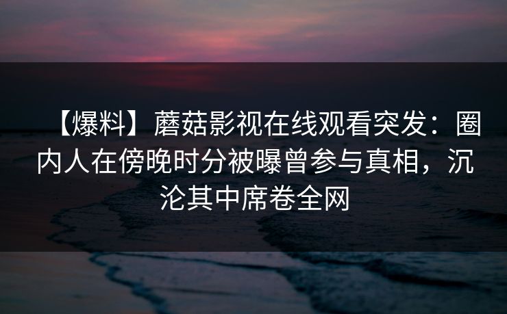 【爆料】蘑菇影视在线观看突发：圈内人在傍晚时分被曝曾参与真相，沉沦其中席卷全网