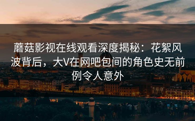 蘑菇影视在线观看深度揭秘：花絮风波背后，大V在网吧包间的角色史无前例令人意外